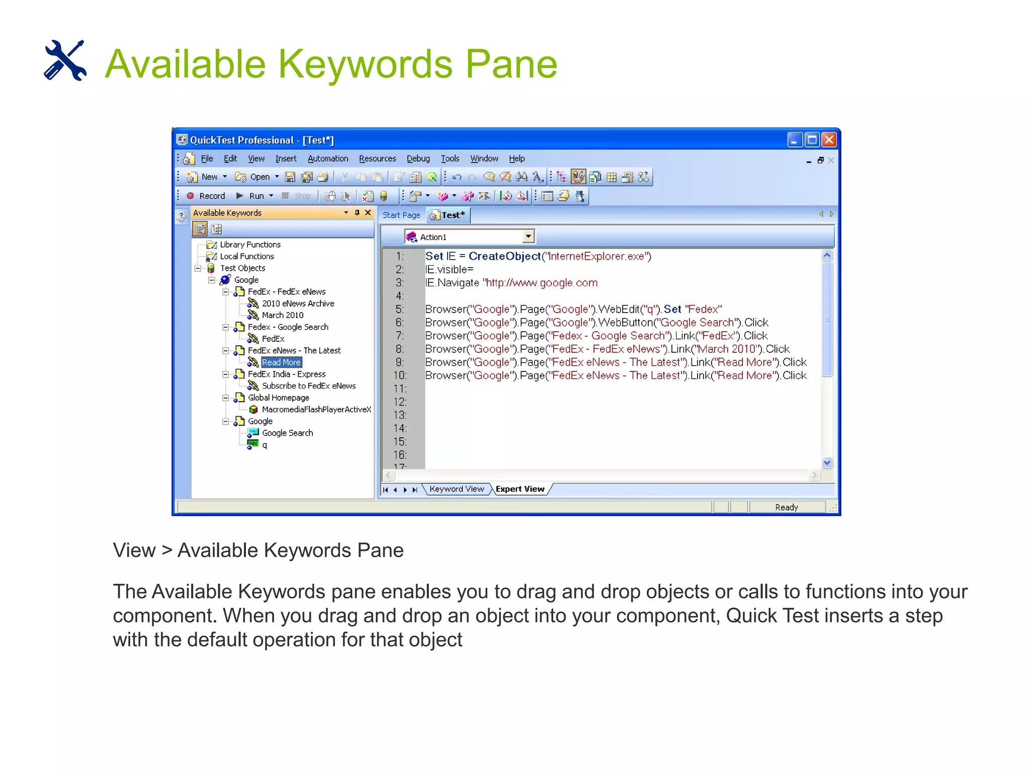 View > Available Keywords Pane
The Available Keywords pane enables you to drag and drop objects or calls to functions into your
component. When you drag and drop an object into your component, Quick Test inserts a step
with the default operation for that object
Available Keywords Pane
 