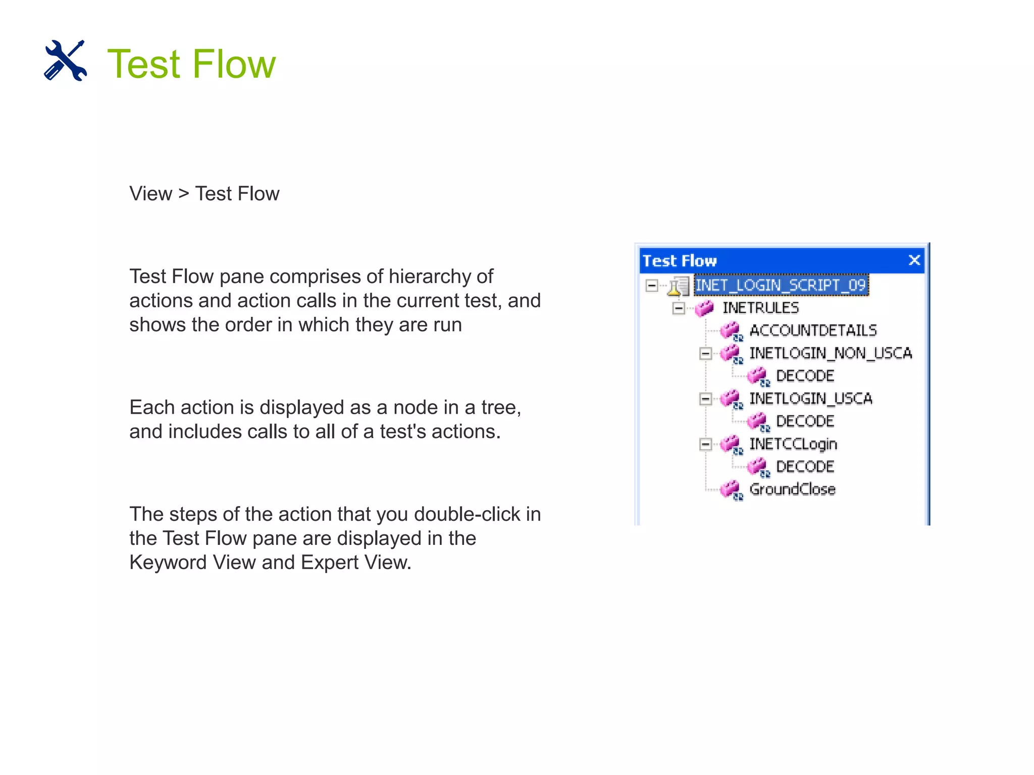 View > Test Flow
Test Flow pane comprises of hierarchy of
actions and action calls in the current test, and
shows the order in which they are run
Each action is displayed as a node in a tree,
and includes calls to all of a test's actions.
The steps of the action that you double-click in
the Test Flow pane are displayed in the
Keyword View and Expert View.
Test Flow
 