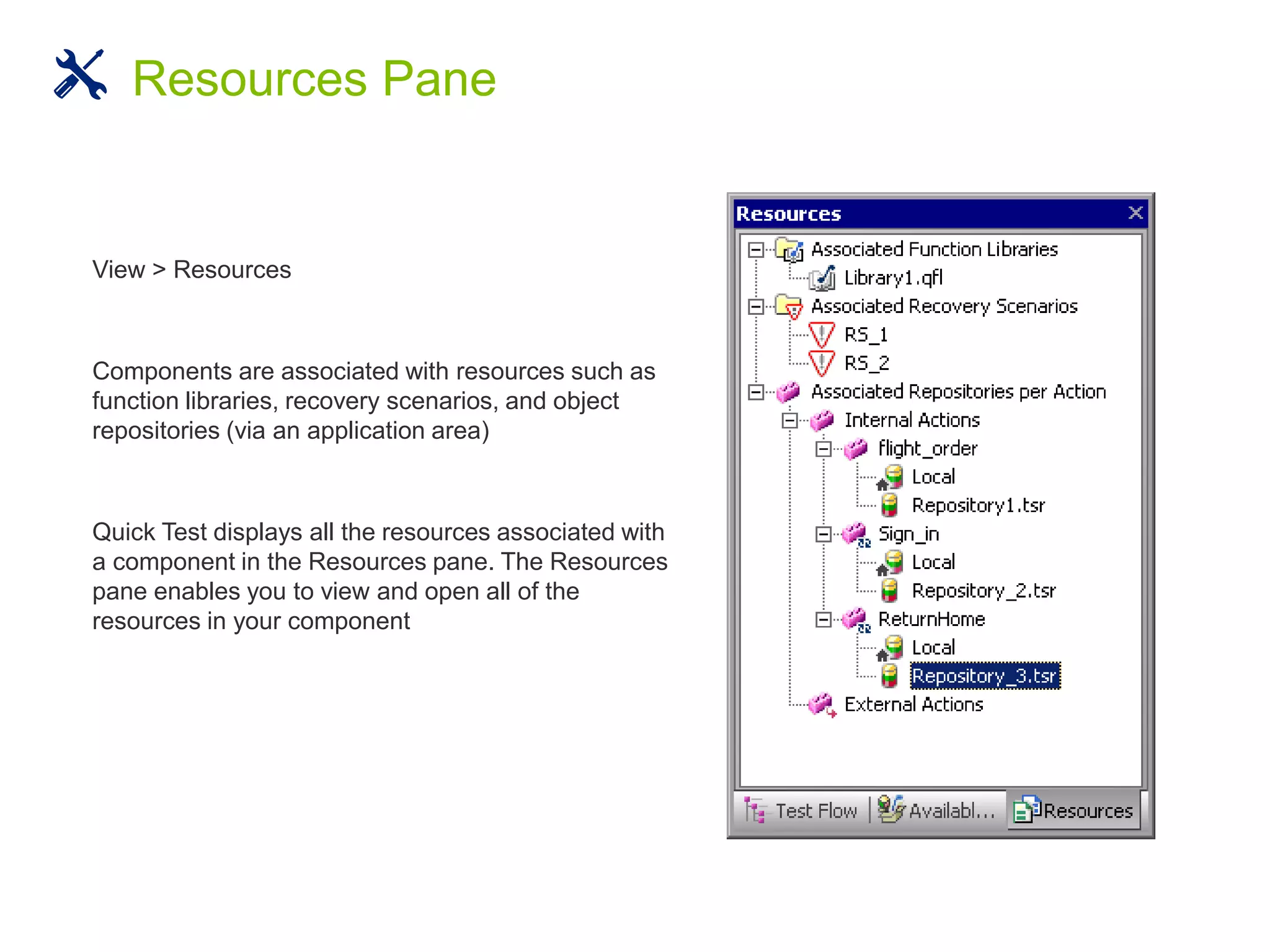 View > Resources
Components are associated with resources such as
function libraries, recovery scenarios, and object
repositories (via an application area)
Quick Test displays all the resources associated with
a component in the Resources pane. The Resources
pane enables you to view and open all of the
resources in your component
Resources Pane
 