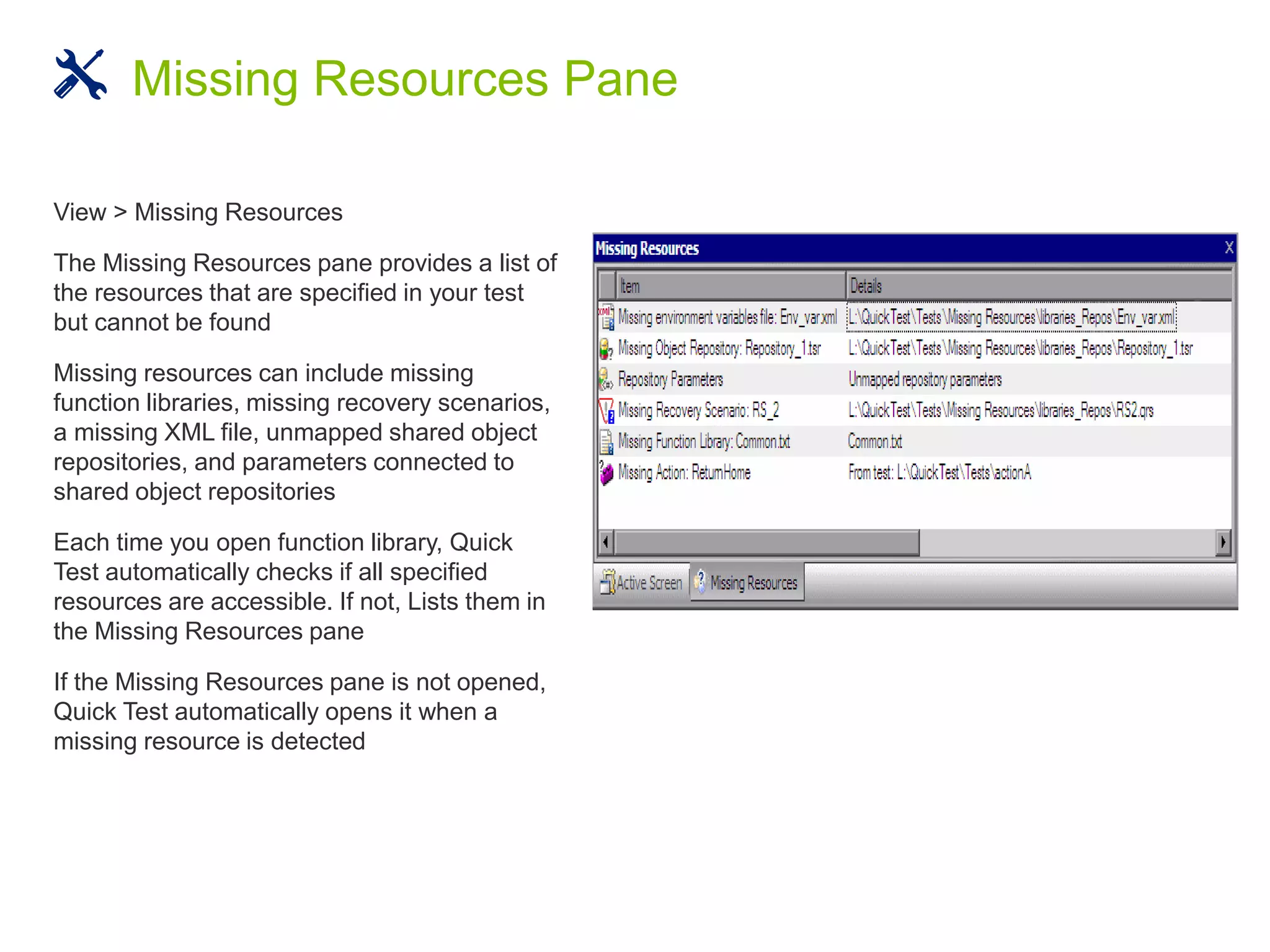 View > Missing Resources
The Missing Resources pane provides a list of
the resources that are specified in your test
but cannot be found
Missing resources can include missing
function libraries, missing recovery scenarios,
a missing XML file, unmapped shared object
repositories, and parameters connected to
shared object repositories
Each time you open function library, Quick
Test automatically checks if all specified
resources are accessible. If not, Lists them in
the Missing Resources pane
If the Missing Resources pane is not opened,
Quick Test automatically opens it when a
missing resource is detected
Missing Resources Pane
 