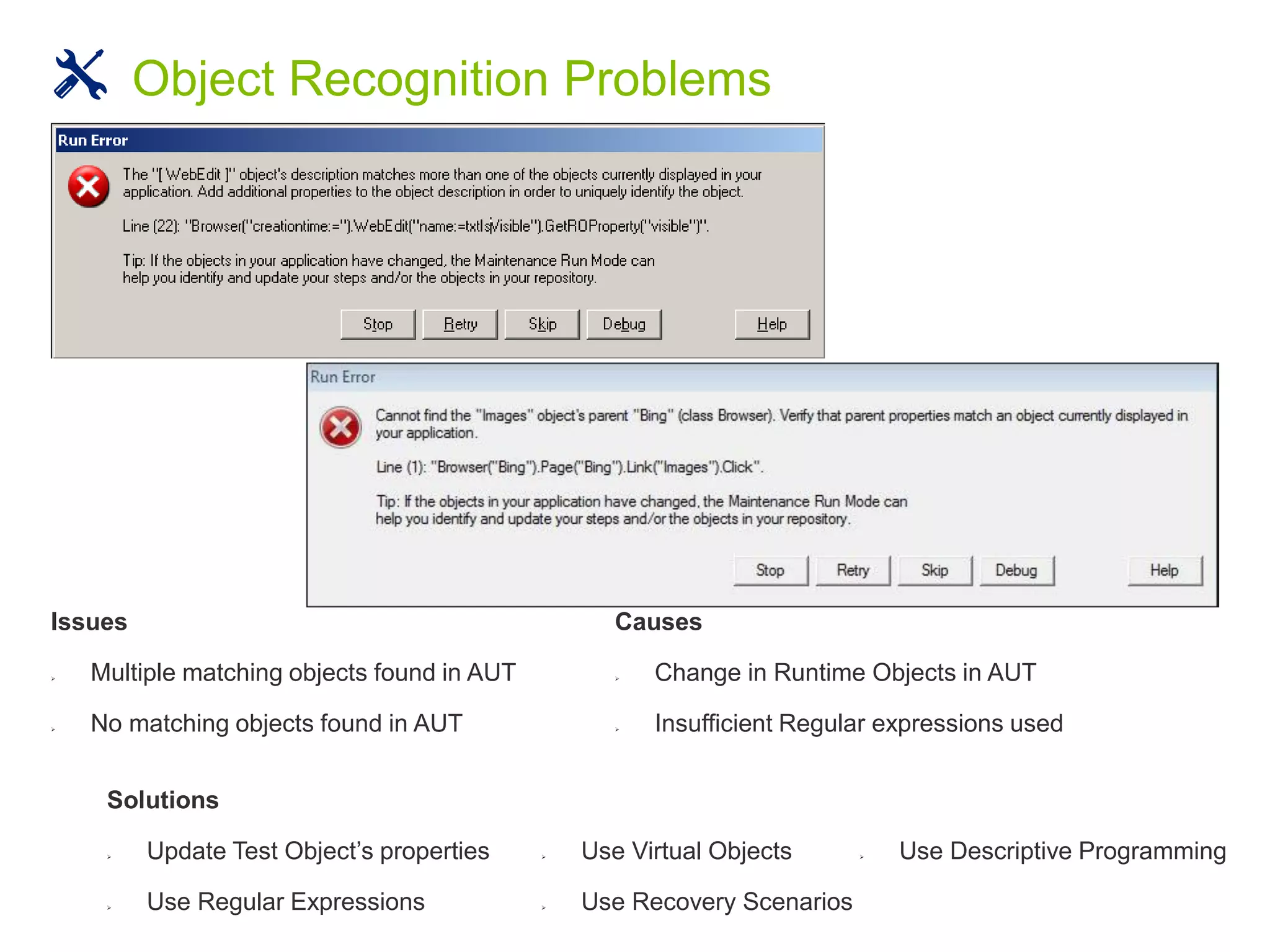 Issues
 Multiple matching objects found in AUT
 No matching objects found in AUT
Object Recognition Problems
Causes
 Change in Runtime Objects in AUT
 Insufficient Regular expressions used
Solutions
 Update Test Object’s properties
 Use Regular Expressions
 Use Virtual Objects
 Use Recovery Scenarios
 Use Descriptive Programming
 