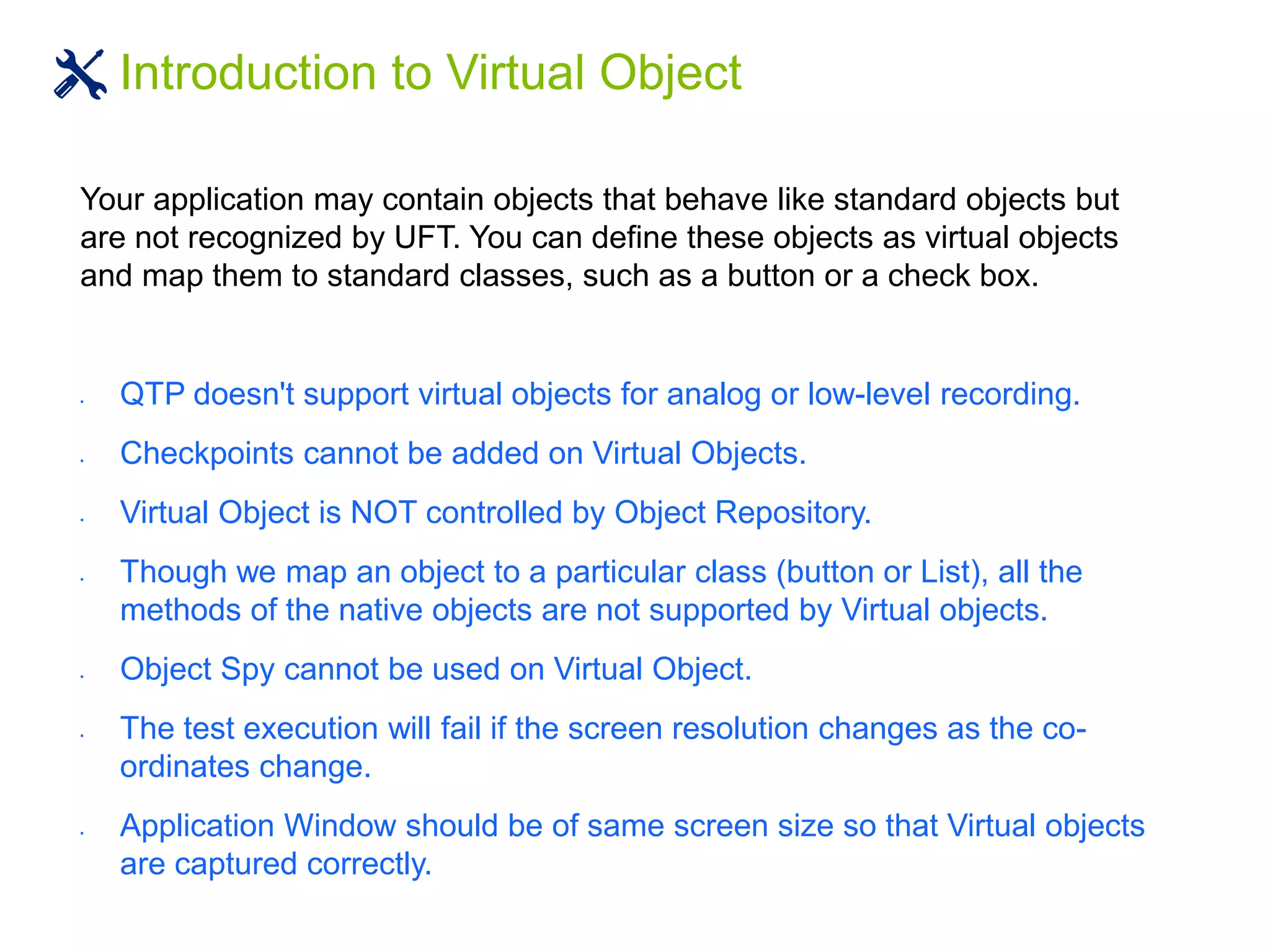 Introduction to Virtual Object
Your application may contain objects that behave like standard objects but
are not recognized by UFT. You can define these objects as virtual objects
and map them to standard classes, such as a button or a check box.
 QTP doesn't support virtual objects for analog or low-level recording.
 Checkpoints cannot be added on Virtual Objects.
 Virtual Object is NOT controlled by Object Repository.
 Though we map an object to a particular class (button or List), all the
methods of the native objects are not supported by Virtual objects.
 Object Spy cannot be used on Virtual Object.
 The test execution will fail if the screen resolution changes as the co-
ordinates change.
 Application Window should be of same screen size so that Virtual objects
are captured correctly.
 