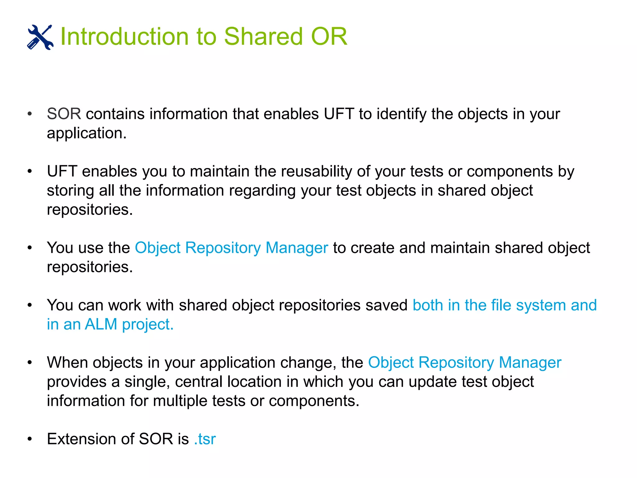 Introduction to Shared OR
• SOR contains information that enables UFT to identify the objects in your
application.
• UFT enables you to maintain the reusability of your tests or components by
storing all the information regarding your test objects in shared object
repositories.
• You use the Object Repository Manager to create and maintain shared object
repositories.
• You can work with shared object repositories saved both in the file system and
in an ALM project.
• When objects in your application change, the Object Repository Manager
provides a single, central location in which you can update test object
information for multiple tests or components.
• Extension of SOR is .tsr
 