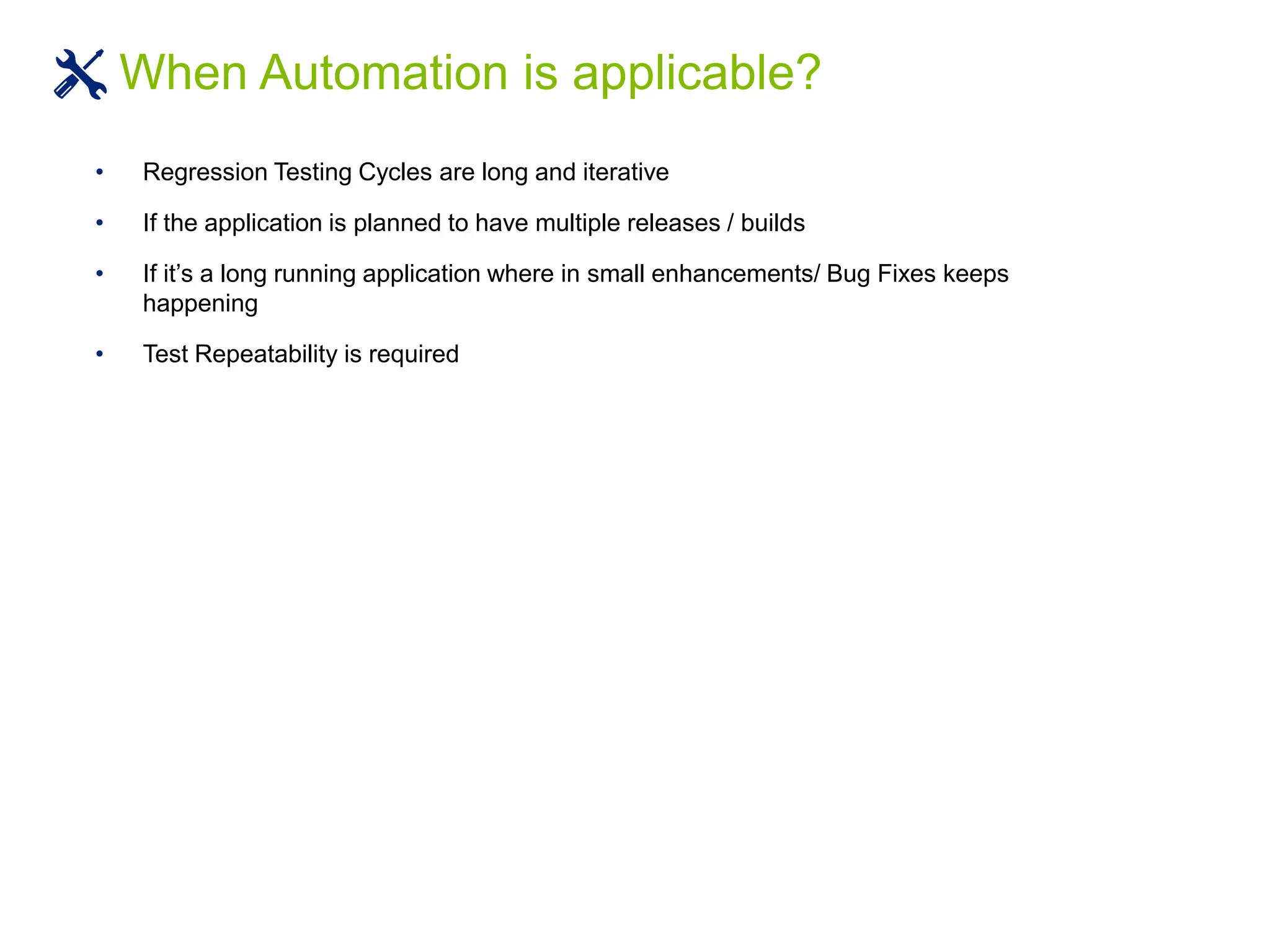 • Regression Testing Cycles are long and iterative
• If the application is planned to have multiple releases / builds
• If it’s a long running application where in small enhancements/ Bug Fixes keeps
happening
• Test Repeatability is required
When Automation is applicable?
 