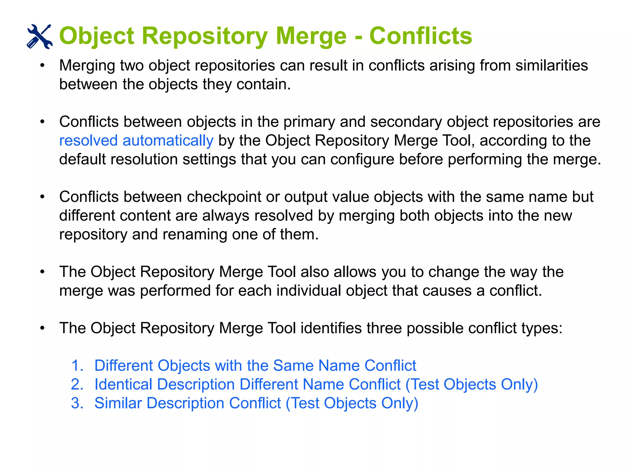 Object Repository Merge - Conflicts
• Merging two object repositories can result in conflicts arising from similarities
between the objects they contain.
• Conflicts between objects in the primary and secondary object repositories are
resolved automatically by the Object Repository Merge Tool, according to the
default resolution settings that you can configure before performing the merge.
• Conflicts between checkpoint or output value objects with the same name but
different content are always resolved by merging both objects into the new
repository and renaming one of them.
• The Object Repository Merge Tool also allows you to change the way the
merge was performed for each individual object that causes a conflict.
• The Object Repository Merge Tool identifies three possible conflict types:
1. Different Objects with the Same Name Conflict
2. Identical Description Different Name Conflict (Test Objects Only)
3. Similar Description Conflict (Test Objects Only)
 