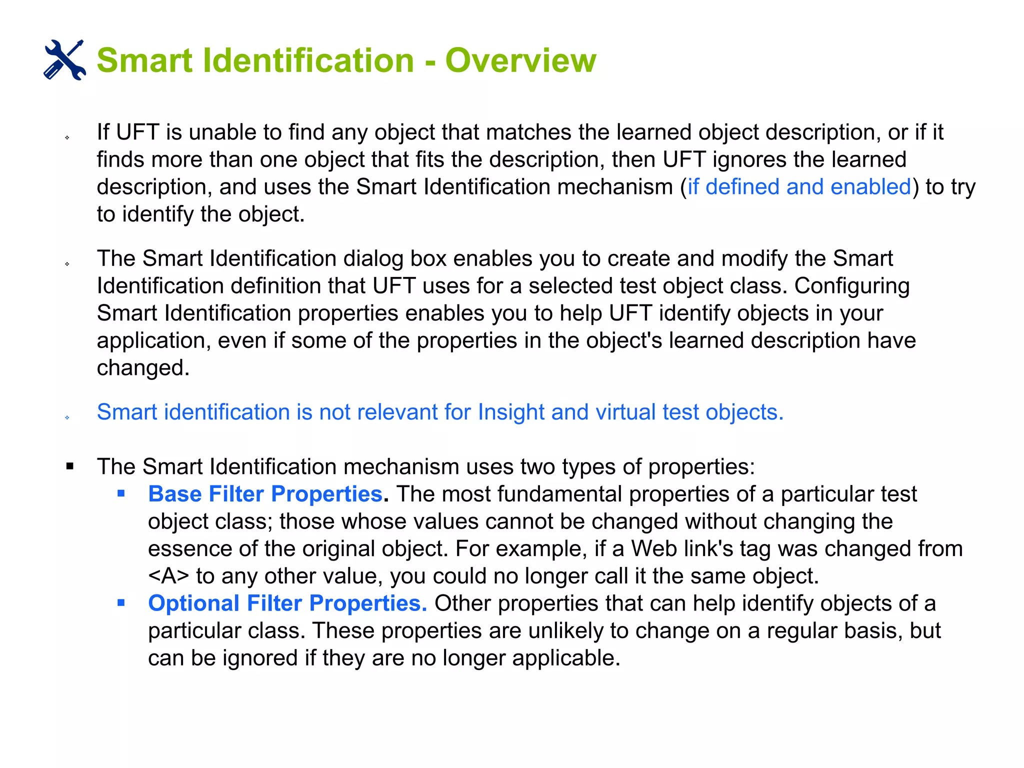 Smart Identification - Overview
 If UFT is unable to find any object that matches the learned object description, or if it
finds more than one object that fits the description, then UFT ignores the learned
description, and uses the Smart Identification mechanism (if defined and enabled) to try
to identify the object.
 The Smart Identification dialog box enables you to create and modify the Smart
Identification definition that UFT uses for a selected test object class. Configuring
Smart Identification properties enables you to help UFT identify objects in your
application, even if some of the properties in the object's learned description have
changed.
 Smart identification is not relevant for Insight and virtual test objects.
 The Smart Identification mechanism uses two types of properties:
 Base Filter Properties. The most fundamental properties of a particular test
object class; those whose values cannot be changed without changing the
essence of the original object. For example, if a Web link's tag was changed from
<A> to any other value, you could no longer call it the same object.
 Optional Filter Properties. Other properties that can help identify objects of a
particular class. These properties are unlikely to change on a regular basis, but
can be ignored if they are no longer applicable.
 