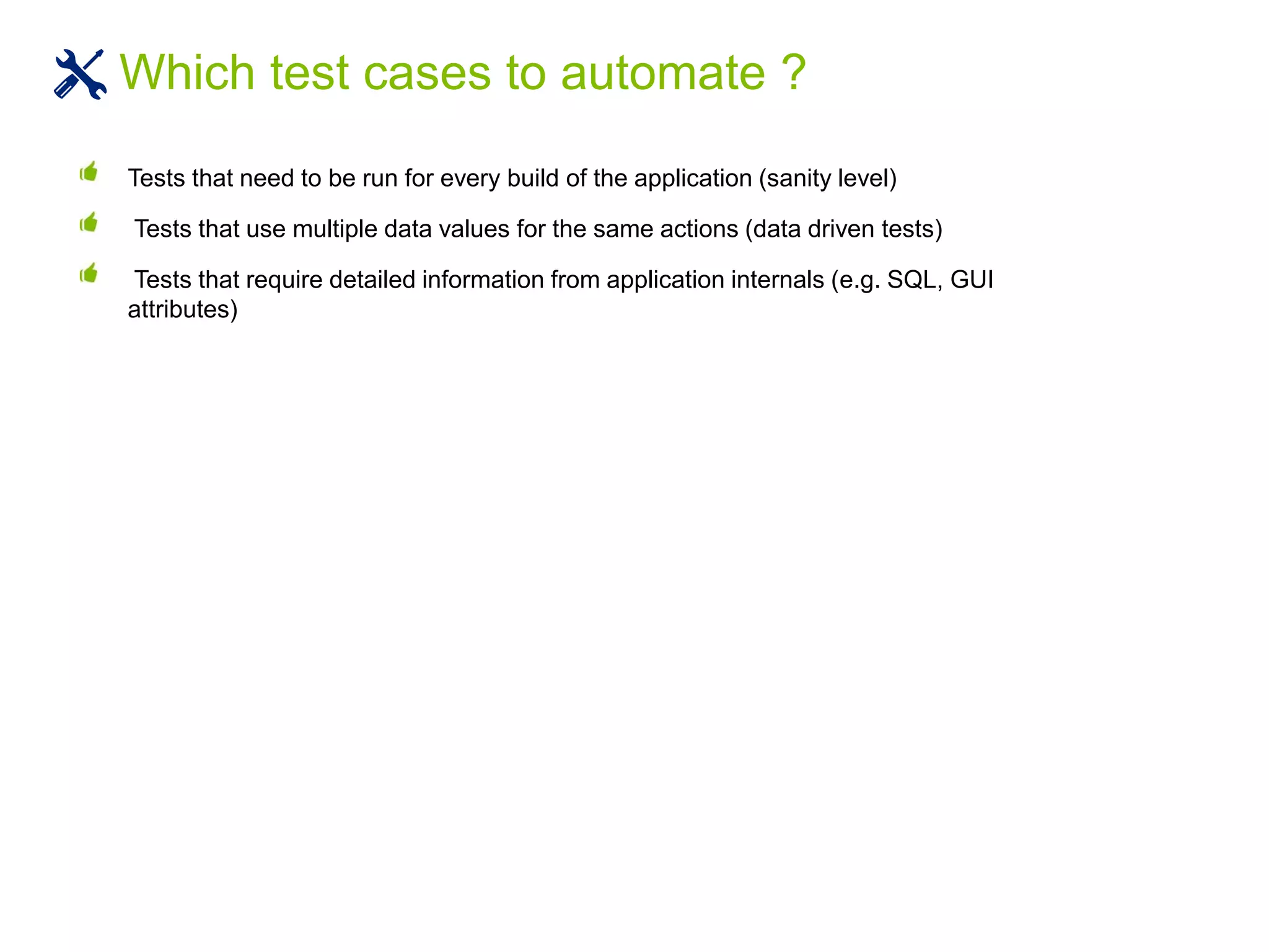 Tests that need to be run for every build of the application (sanity level)
Tests that use multiple data values for the same actions (data driven tests)
Tests that require detailed information from application internals (e.g. SQL, GUI
attributes)
Which test cases to automate ?
 