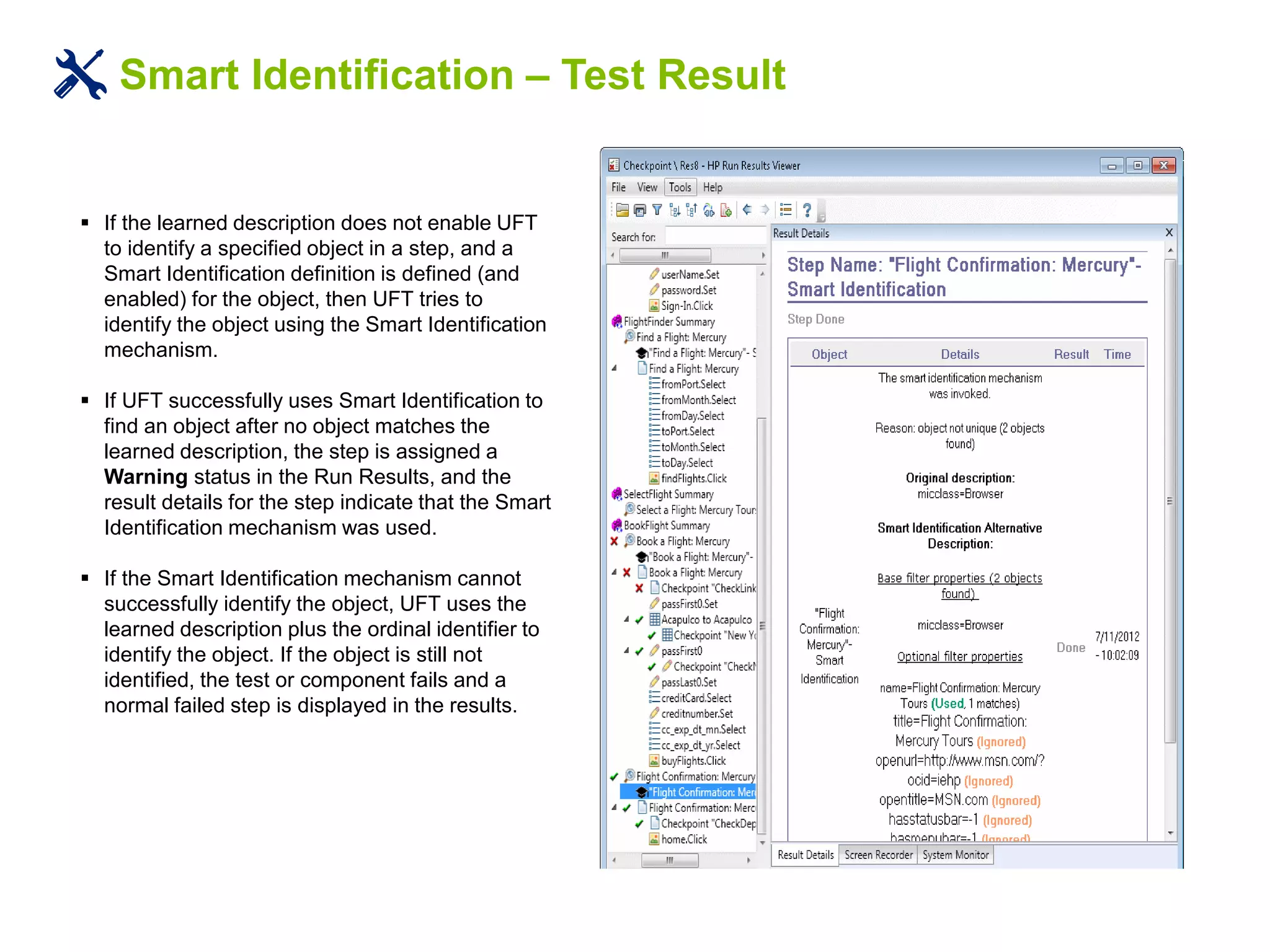 Smart Identification – Test Result
 If the learned description does not enable UFT
to identify a specified object in a step, and a
Smart Identification definition is defined (and
enabled) for the object, then UFT tries to
identify the object using the Smart Identification
mechanism.
 If UFT successfully uses Smart Identification to
find an object after no object matches the
learned description, the step is assigned a
Warning status in the Run Results, and the
result details for the step indicate that the Smart
Identification mechanism was used.
 If the Smart Identification mechanism cannot
successfully identify the object, UFT uses the
learned description plus the ordinal identifier to
identify the object. If the object is still not
identified, the test or component fails and a
normal failed step is displayed in the results.
 