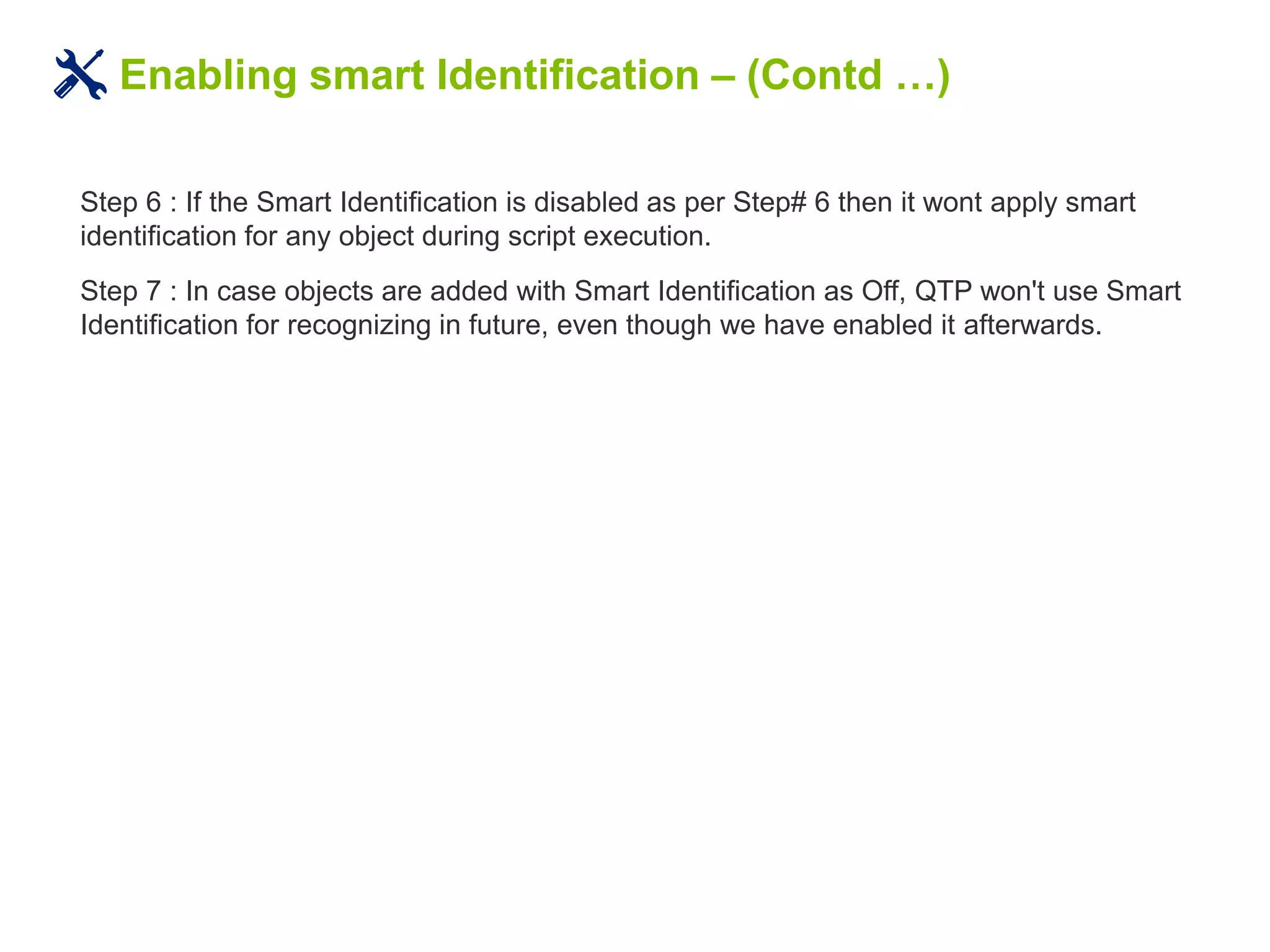 Enabling smart Identification – (Contd …)
Step 6 : If the Smart Identification is disabled as per Step# 6 then it wont apply smart
identification for any object during script execution.
Step 7 : In case objects are added with Smart Identification as Off, QTP won't use Smart
Identification for recognizing in future, even though we have enabled it afterwards.
 