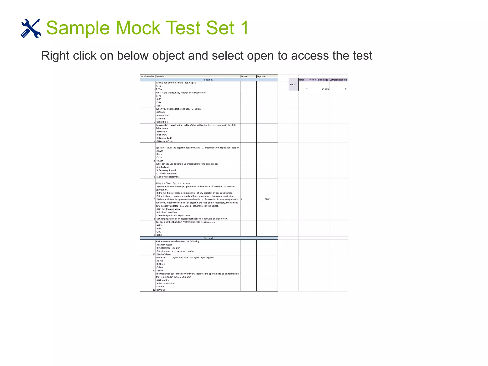 Sample Mock Test Set 1
Serial Number Question Answer Reponse
Total correct Percentage Correct Response
1
Can we add external library files in QTP?
A. No
B. Yes 72 15.28% 11
2
What is the shortcut key to open a Step Generator
A) F2
B) F5
C) F6
D) F7
3
When you create a test, it includes ..... action.
A) Single
B) Unlimited
C) Three
D) Multiple
4
You can also encrypt strings in Data Table cells using the ......... option in the Data
Table menu.
A) Decrypt
B) Encrypt
C) Encrypt Code
D) Decrypt Code
5
Quick Test saves the object repository with a ..... extension in the specified location
A) .vsr
B) .tsr
C) .lsr
D) .qsr
6
What can you use to handle unpredictable testing exceptions?
A. A Do Loop
B. Recovery Scenario
C. IF THEN statement
D. Selectase statement
7
Using the Object Spy, you can view
A) the run-time or test object properties and methods of any object in an open
application.
B) the run-time or test object properties of any object in an open application.
C) the test object properties and methods of any object in an open application.
D) the run-time object properties and methods of any object in an open application A TRUE
8
When you modify the name of an object in the local object repository, the name is
automatically updated in ....... for all occurrences of the object..
A) in the Keyword View
B) in the Expert View
C) Both Keyword and Expert View
D) Changing name of an object doest not effect keyword or expert view
9
For opening the QuickTest Professional Help we can use.......
A) F3
B) F5
C) F1
D) F2
10
An Item column can be any of the following:
A) A test object
B) A statement like Dim
C) A step generated by step generator
D) All of above
11
There are .........object type filters in Object spy dialog box.
A) Two
B) Three
C) Four
D) Five
12
The Operation cell in the keyword view specifies the operation to be performed on
the item listed in the......... Column
A) Operation
B) Documentation
C) Item
D) Value
Section 2
Result
Section 1
Right click on below object and select open to access the test
 