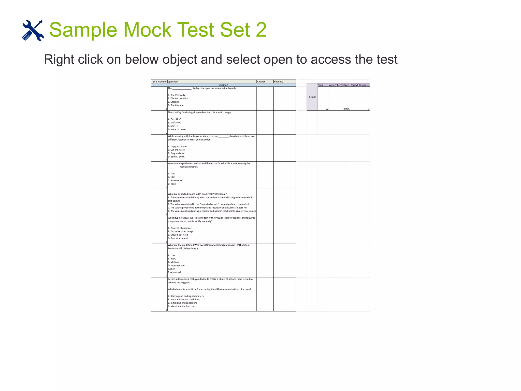 Sample Mock Test Set 2
Right click on below object and select open to access the test
Serial Number Question Answer Reponse
Total correct Percentage Correct Response
1
The ________________ displays the open documents side-by-side.
A. Tile Vertically
B. Tile Horizontally
C. Cascade
D. Tile Cascade
72 0.00% 0
2
Shortcut Key for closing all open Function Libraries in one go.
A. Ctrl+Alt+C
B. Shift+A+C
B. Shift+N
D. None of these
3
While working with the Keyword View, you can _________ steps to move them to a
different location in a test or in an action
A. Copy and Paste
B. Cut and Paste
C. Drag and drop
D. Both A. and C.
4
You can manage the test actions and the test or function library steps using the
_________ menu commands
A. File
B. Edit
C. Automation
D. Tools
5
What are expected values in HP QuickTest Professional?
A. The values recorded during a test run and compared with original values within
test objects
B. The values contained in the "expected results" property of each test object
C. The values predefined as the expected results of an unsuccessful test run
D. The values captured during recording and used in checkpoints as reference values
6
Which type of visual cue is easy to test with HP QuickTest Professional and requires
a large amount of time to verify manually?
A. Content of an image
B. Existence of an image
C. Grayed-out field
D. Text attachment
7
What are the predefined Web Event Recording Configurations in HP QuickTest
Professional? (Select three.)
A. Low
B. Basic
C. Medium
D. Intermediate
E. High
F. Advanced
8
Before automating a test, you decide to create a library of actions to be reused to
achieve testing goals.
Which elements are critical for recording the different combinations of actions?
A. Starting and ending parameters
B. Input and output conditions
C. Initial and end conditions
D. Visual and implied cues
Result
Section 1
 
