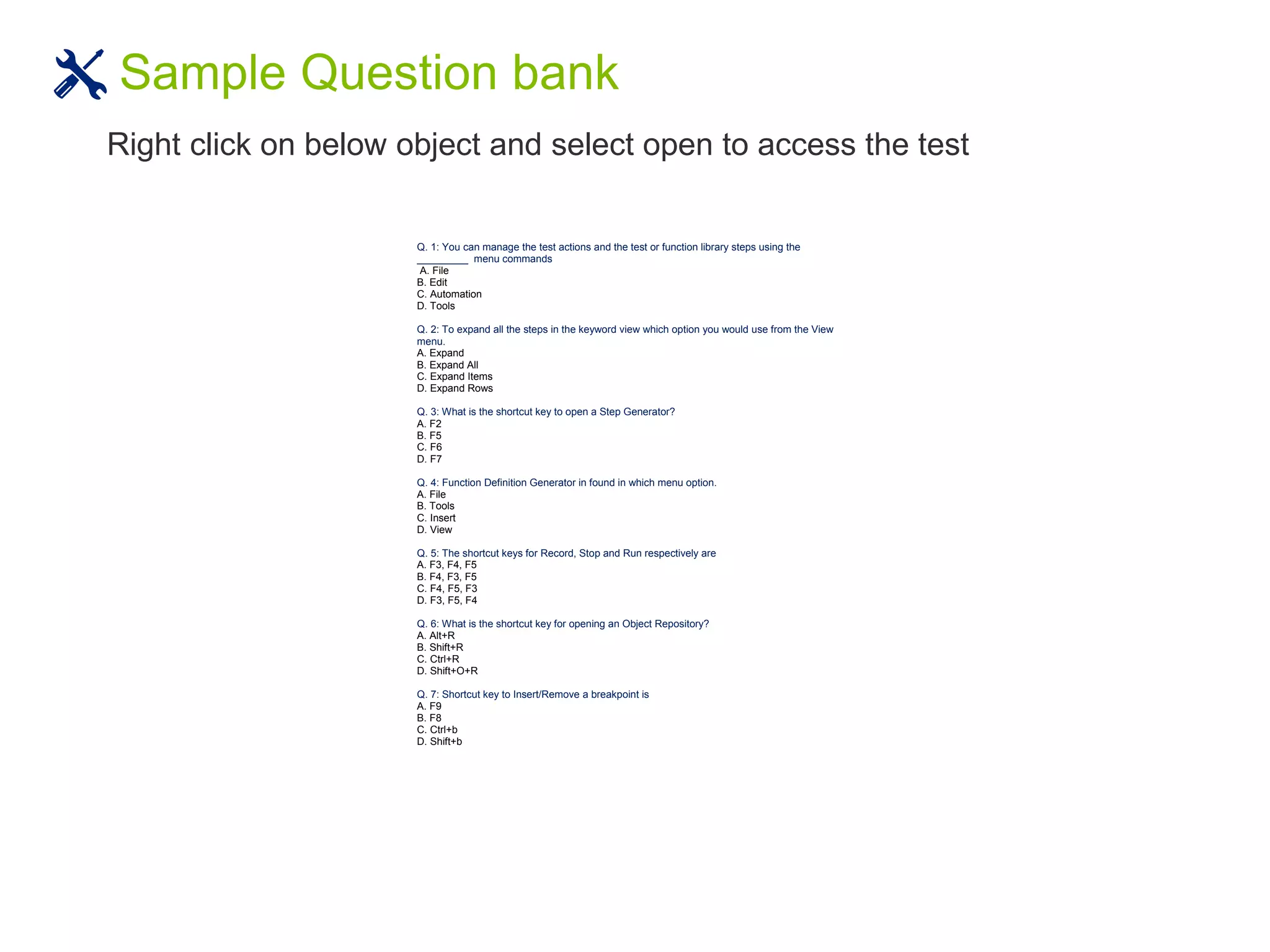 Sample Question bank
Right click on below object and select open to access the test
HP QTP Certification - 500 Sample Questions
Q. 1: You can manage the test actions and the test or function library steps using the
_________ menu commands
A. File
B. Edit
C. Automation
D. Tools
Q. 2: To expand all the steps in the keyword view which option you would use from the View
menu.
A. Expand
B. Expand All
C. Expand Items
D. Expand Rows
Q. 3: What is the shortcut key to open a Step Generator?
A. F2
B. F5
C. F6
D. F7
Q. 4: Function Definition Generator in found in which menu option.
A. File
B. Tools
C. Insert
D. View
Q. 5: The shortcut keys for Record, Stop and Run respectively are
A. F3, F4, F5
B. F4, F3, F5
C. F4, F5, F3
D. F3, F5, F4
Q. 6: What is the shortcut key for opening an Object Repository?
A. Alt+R
B. Shift+R
C. Ctrl+R
D. Shift+O+R
Q. 7: Shortcut key to Insert/Remove a breakpoint is
A. F9
B. F8
C. Ctrl+b
D. Shift+b
 