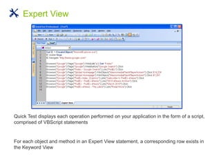 Quick Test displays each operation performed on your application in the form of a script,
comprised of VBScript statements
For each object and method in an Expert View statement, a corresponding row exists in
the Keyword View
Expert View
 