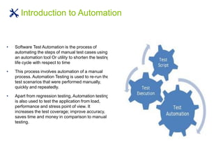 • Software Test Automation is the process of
automating the steps of manual test cases using
an automation tool Or utility to shorten the testing
life cycle with respect to time
• This process involves automation of a manual
process. Automation Testing is used to re-run the
test scenarios that were performed manually,
quickly and repeatedly.
• Apart from regression testing, Automation testing
is also used to test the application from load,
performance and stress point of view. It
increases the test coverage; improve accuracy,
saves time and money in comparison to manual
testing.
Introduction to Automation
 