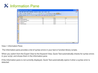 View > Information Pane
The Information pane provides a list of syntax errors in your test or function library scripts.
When you switch from the Expert View to the Keyword View, Quick Test automatically checks for syntax errors
in your script, and shows them in the Information pane
If the Information pane is not currently displayed, Quick Test automatically opens it when a syntax error is
detected
Information Pane
 