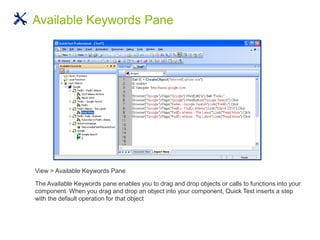 View > Available Keywords Pane
The Available Keywords pane enables you to drag and drop objects or calls to functions into your
component. When you drag and drop an object into your component, Quick Test inserts a step
with the default operation for that object
Available Keywords Pane
 