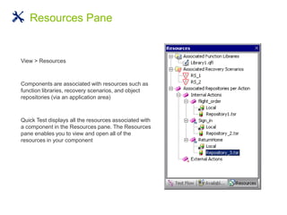 View > Resources
Components are associated with resources such as
function libraries, recovery scenarios, and object
repositories (via an application area)
Quick Test displays all the resources associated with
a component in the Resources pane. The Resources
pane enables you to view and open all of the
resources in your component
Resources Pane
 