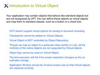 Introduction to Virtual Object
Your application may contain objects that behave like standard objects but
are not recognized by UFT. You can define these objects as virtual objects
and map them to standard classes, such as a button or a check box.
 QTP doesn't support virtual objects for analog or low-level recording.
 Checkpoints cannot be added on Virtual Objects.
 Virtual Object is NOT controlled by Object Repository.
 Though we map an object to a particular class (button or List), all the
methods of the native objects are not supported by Virtual objects.
 Object Spy cannot be used on Virtual Object.
 The test execution will fail if the screen resolution changes as the co-
ordinates change.
 Application Window should be of same screen size so that Virtual objects
are captured correctly.
 