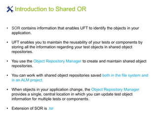 Introduction to Shared OR
• SOR contains information that enables UFT to identify the objects in your
application.
• UFT enables you to maintain the reusability of your tests or components by
storing all the information regarding your test objects in shared object
repositories.
• You use the Object Repository Manager to create and maintain shared object
repositories.
• You can work with shared object repositories saved both in the file system and
in an ALM project.
• When objects in your application change, the Object Repository Manager
provides a single, central location in which you can update test object
information for multiple tests or components.
• Extension of SOR is .tsr
 