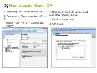 How to create Shared OR
1. Exporting Local OR to shared OR
2. Resource -> Object repository (Ctrl +
R)
• Object Repo- > File -> Export Local
Object
1. Creating Shared OR using object
repository manager (ORM)
2. ORM -> File -> New
3. Add object
 