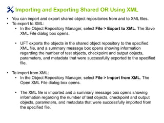 Importing and Exporting Shared OR Using XML
• You can import and export shared object repositories from and to XML files.
• To export to XML:
• In the Object Repository Manager, select File > Export to XML. The Save
XML File dialog box opens.
• UFT exports the objects in the shared object repository to the specified
XML file, and a summary message box opens showing information
regarding the number of test objects, checkpoint and output objects,
parameters, and metadata that were successfully exported to the specified
file.
• To import from XML:
• In the Object Repository Manager, select File > Import from XML. The
Open XML File dialog box opens.
• The XML file is imported and a summary message box opens showing
information regarding the number of test objects, checkpoint and output
objects, parameters, and metadata that were successfully imported from
the specified file.
 