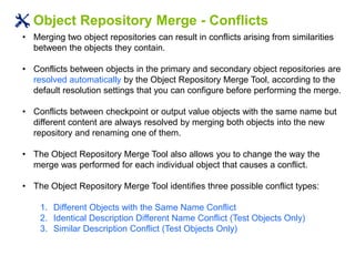 Object Repository Merge - Conflicts
• Merging two object repositories can result in conflicts arising from similarities
between the objects they contain.
• Conflicts between objects in the primary and secondary object repositories are
resolved automatically by the Object Repository Merge Tool, according to the
default resolution settings that you can configure before performing the merge.
• Conflicts between checkpoint or output value objects with the same name but
different content are always resolved by merging both objects into the new
repository and renaming one of them.
• The Object Repository Merge Tool also allows you to change the way the
merge was performed for each individual object that causes a conflict.
• The Object Repository Merge Tool identifies three possible conflict types:
1. Different Objects with the Same Name Conflict
2. Identical Description Different Name Conflict (Test Objects Only)
3. Similar Description Conflict (Test Objects Only)
 