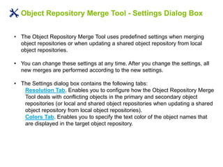 Object Repository Merge Tool - Settings Dialog Box
• The Object Repository Merge Tool uses predefined settings when merging
object repositories or when updating a shared object repository from local
object repositories.
• You can change these settings at any time. After you change the settings, all
new merges are performed according to the new settings.
• The Settings dialog box contains the following tabs:
Resolution Tab. Enables you to configure how the Object Repository Merge
Tool deals with conflicting objects in the primary and secondary object
repositories (or local and shared object repositories when updating a shared
object repository from local object repositories).
Colors Tab. Enables you to specify the text color of the object names that
are displayed in the target object repository.
 