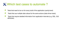 Tests that need to be run for every build of the application (sanity level)
Tests that use multiple data values for the same actions (data driven tests)
Tests that require detailed information from application internals (e.g. SQL, GUI
attributes)
Which test cases to automate ?
 