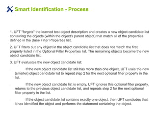 Smart Identification - Process
1. UFT "forgets" the learned test object description and creates a new object candidate list
containing the objects (within the object's parent object) that match all of the properties
defined in the Base Filter Properties list.
2. UFT filters out any object in the object candidate list that does not match the first
property listed in the Optional Filter Properties list. The remaining objects become the new
object candidate list.
3. UFT evaluates the new object candidate list:
• If the new object candidate list still has more than one object, UFT uses the new
(smaller) object candidate list to repeat step 2 for the next optional filter property in the
list.
• If the new object candidate list is empty, UFT ignores this optional filter property,
returns to the previous object candidate list, and repeats step 2 for the next optional
filter property in the list.
• If the object candidate list contains exactly one object, then UFT concludes that
it has identified the object and performs the statement containing the object.
 