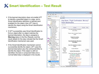 Smart Identification – Test Result
 If the learned description does not enable UFT
to identify a specified object in a step, and a
Smart Identification definition is defined (and
enabled) for the object, then UFT tries to
identify the object using the Smart Identification
mechanism.
 If UFT successfully uses Smart Identification to
find an object after no object matches the
learned description, the step is assigned a
Warning status in the Run Results, and the
result details for the step indicate that the Smart
Identification mechanism was used.
 If the Smart Identification mechanism cannot
successfully identify the object, UFT uses the
learned description plus the ordinal identifier to
identify the object. If the object is still not
identified, the test or component fails and a
normal failed step is displayed in the results.
 