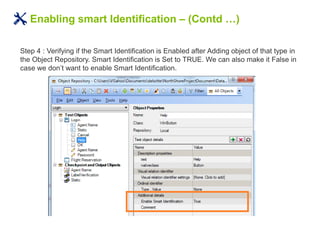Enabling smart Identification – (Contd …)
Step 4 : Verifying if the Smart Identification is Enabled after Adding object of that type in
the Object Repository. Smart Identification is Set to TRUE. We can also make it False in
case we don’t want to enable Smart Identification.
 
