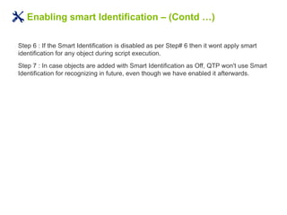 Enabling smart Identification – (Contd …)
Step 6 : If the Smart Identification is disabled as per Step# 6 then it wont apply smart
identification for any object during script execution.
Step 7 : In case objects are added with Smart Identification as Off, QTP won't use Smart
Identification for recognizing in future, even though we have enabled it afterwards.
 