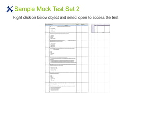 Sample Mock Test Set 2
Right click on below object and select open to access the test
Serial Number Question Answer Reponse
Total correct Percentage Correct Response
1
The ________________ displays the open documents side-by-side.
A. Tile Vertically
B. Tile Horizontally
C. Cascade
D. Tile Cascade
72 0.00% 0
2
Shortcut Key for closing all open Function Libraries in one go.
A. Ctrl+Alt+C
B. Shift+A+C
B. Shift+N
D. None of these
3
While working with the Keyword View, you can _________ steps to move them to a
different location in a test or in an action
A. Copy and Paste
B. Cut and Paste
C. Drag and drop
D. Both A. and C.
4
You can manage the test actions and the test or function library steps using the
_________ menu commands
A. File
B. Edit
C. Automation
D. Tools
5
What are expected values in HP QuickTest Professional?
A. The values recorded during a test run and compared with original values within
test objects
B. The values contained in the "expected results" property of each test object
C. The values predefined as the expected results of an unsuccessful test run
D. The values captured during recording and used in checkpoints as reference values
6
Which type of visual cue is easy to test with HP QuickTest Professional and requires
a large amount of time to verify manually?
A. Content of an image
B. Existence of an image
C. Grayed-out field
D. Text attachment
7
What are the predefined Web Event Recording Configurations in HP QuickTest
Professional? (Select three.)
A. Low
B. Basic
C. Medium
D. Intermediate
E. High
F. Advanced
8
Before automating a test, you decide to create a library of actions to be reused to
achieve testing goals.
Which elements are critical for recording the different combinations of actions?
A. Starting and ending parameters
B. Input and output conditions
C. Initial and end conditions
D. Visual and implied cues
Result
Section 1
 
