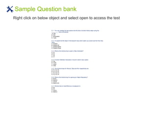 Sample Question bank
Right click on below object and select open to access the test
HP QTP Certification - 500 Sample Questions
Q. 1: You can manage the test actions and the test or function library steps using the
_________ menu commands
A. File
B. Edit
C. Automation
D. Tools
Q. 2: To expand all the steps in the keyword view which option you would use from the View
menu.
A. Expand
B. Expand All
C. Expand Items
D. Expand Rows
Q. 3: What is the shortcut key to open a Step Generator?
A. F2
B. F5
C. F6
D. F7
Q. 4: Function Definition Generator in found in which menu option.
A. File
B. Tools
C. Insert
D. View
Q. 5: The shortcut keys for Record, Stop and Run respectively are
A. F3, F4, F5
B. F4, F3, F5
C. F4, F5, F3
D. F3, F5, F4
Q. 6: What is the shortcut key for opening an Object Repository?
A. Alt+R
B. Shift+R
C. Ctrl+R
D. Shift+O+R
Q. 7: Shortcut key to Insert/Remove a breakpoint is
A. F9
B. F8
C. Ctrl+b
D. Shift+b
 