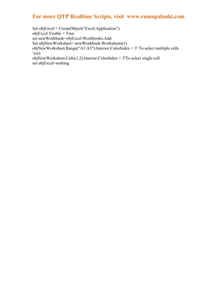 For more QTP Realtime Scripts, visit www.ramupalanki.com

Set objExcel = CreateObject(“Excel.Application”)
objExcel.Visible = True
set newWorkbook=objExcel.Workbooks.Add
Set objNewWorksheet= newWorkbook.Worksheets(1)
objNewWorksheet.Range(“A1:A3″).Interior.ColorIndex = 3′ To select multiple cells
‘(or)
objNewWorksheet.Cells(1,2).Interior.ColorIndex = 3′To select single cell
set objExcel=nothing
 