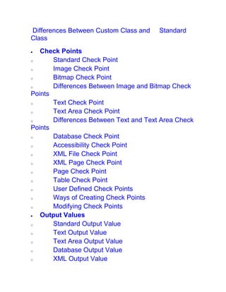 Differences Between Custom Class and Standard
Class
 Check Points
o Standard Check Point
o Image Check Point
o Bitmap Check Point
o Differences Between Image and Bitmap Check
Points
o Text Check Point
o Text Area Check Point
o Differences Between Text and Text Area Check
Points
o Database Check Point
o Accessibility Check Point
o XML File Check Point
o XML Page Check Point
o Page Check Point
o Table Check Point
o User Defined Check Points
o Ways of Creating Check Points
o Modifying Check Points
 Output Values
o Standard Output Value
o Text Output Value
o Text Area Output Value
o Database Output Value
o XML Output Value
 