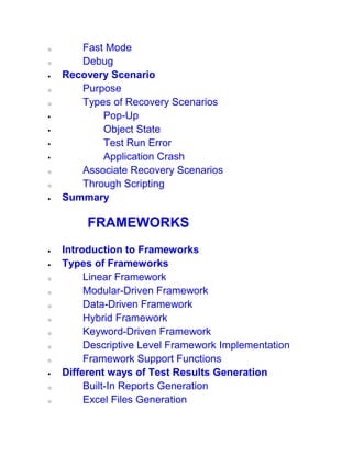 o Fast Mode
o Debug
 Recovery Scenario
o Purpose
o Types of Recovery Scenarios
 Pop-Up
 Object State
 Test Run Error
 Application Crash
o Associate Recovery Scenarios
o Through Scripting
 Summary
FRAMEWORKS
 Introduction to Frameworks
 Types of Frameworks
o Linear Framework
o Modular-Driven Framework
o Data-Driven Framework
o Hybrid Framework
o Keyword-Driven Framework
o Descriptive Level Framework Implementation
o Framework Support Functions
 Different ways of Test Results Generation
o Built-In Reports Generation
o Excel Files Generation
 