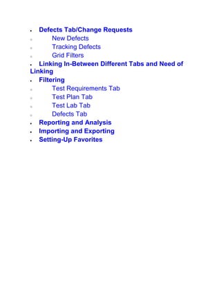  Defects Tab/Change Requests
o New Defects
o Tracking Defects
o Grid Filters
 Linking In-Between Different Tabs and Need of
Linking
 Filtering
o Test Requirements Tab
o Test Plan Tab
o Test Lab Tab
o Defects Tab
 Reporting and Analysis
 Importing and Exporting
 Setting-Up Favorites
 