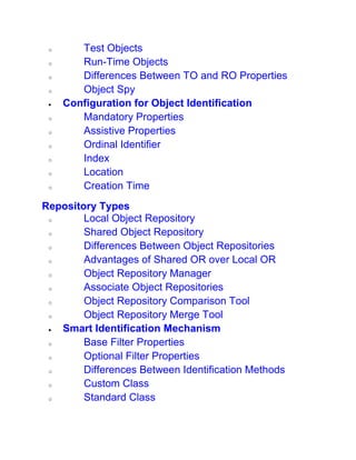 o Test Objects
o Run-Time Objects
o Differences Between TO and RO Properties
o Object Spy
 Configuration for Object Identification
o Mandatory Properties
o Assistive Properties
o Ordinal Identifier
o Index
o Location
o Creation Time
Repository Types
o Local Object Repository
o Shared Object Repository
o Differences Between Object Repositories
o Advantages of Shared OR over Local OR
o Object Repository Manager
o Associate Object Repositories
o Object Repository Comparison Tool
o Object Repository Merge Tool
 Smart Identification Mechanism
o Base Filter Properties
o Optional Filter Properties
o Differences Between Identification Methods
o Custom Class
o Standard Class
 
