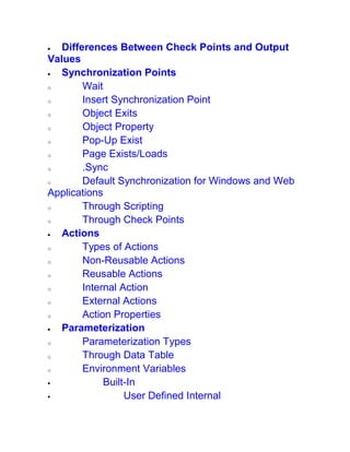  Differences Between Check Points and Output
Values
 Synchronization Points
o Wait
o Insert Synchronization Point
o Object Exits
o Object Property
o Pop-Up Exist
o Page Exists/Loads
o .Sync
o Default Synchronization for Windows and Web
Applications
o Through Scripting
o Through Check Points
 Actions
o Types of Actions
o Non-Reusable Actions
o Reusable Actions
o Internal Action
o External Actions
o Action Properties
 Parameterization
o Parameterization Types
o Through Data Table
o Environment Variables
 Built-In
 User Defined Internal
 