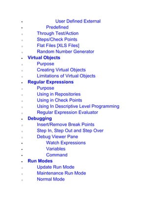  User Defined External
 Predefined
o Through Test/Action
o Steps/Check Points
o Flat Files [XLS Files]
o Random Number Generator
 Virtual Objects
o Purpose
o Creating Virtual Objects
o Limitations of Virtual Objects
 Regular Expressions
o Purpose
o Using in Repositories
o Using in Check Points
o Using In Descriptive Level Programming
o Regular Expression Evaluator
 Debugging
o Insert/Remove Break Points
o Step In, Step Out and Step Over
o Debug Viewer Pane
 Watch Expressions
 Variables
 Command
 Run Modes
o Update Run Mode
o Maintenance Run Mode
o Normal Mode
 