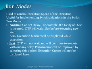Copyright 2015 IT Professional Academy 10
Run Modes
Used to control Execution Speed of the Execution.
Useful for Implementing Synchronizations in the Script.
Two Modes:
1. Normal: Can set Delay. For example: If a Delay of 1 Sec
is inserted, QTP will wait 1 Sec before executing new
step.
Also, Execution Marker will be displayed while
execution.
2. Fast: QTP will not wait and will continue to execute
with out any delay. Performance can be improved by
selecting this option. Execution Cursor will not be
displayed here.
 