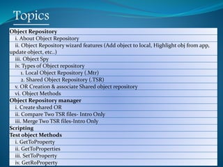 Copyright 2015 IT Professional Academy 2
Topics
Object Repository
i. About Object Repository
ii. Object Repository wizard features (Add object to local, Highlight obj from app,
update object, etc..)
iii. Object Spy
iv. Types of Object repository
1. Local Object Repository (.Mtr)
2. Shared Object Repository (.TSR)
v. OR Creation & associate Shared object repository
vi. Object Methods
Object Repository manager
i. Create shared OR
ii. Compare Two TSR files- Intro Only
iii. Merge Two TSR files-Intro Only
Scripting
Test object Methods
i. GetToProperty
ii. GetToProperties
iii. SetToProperty
iv. GetRoProperty
 