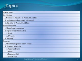 Copyright 2015 IT Professional Academy 3
Topics
Virtual object
Run Modes
i. Normal or Default – i) Normal & ii) Fast
ii. Maintenance Run mode –i)Normal
iii. Update - i) Normal & ii) Fast
Synchronization
i. About Synchronization
ii. Types of Synchronization
1. Static
2. Dynamic
iii. Settings
Reporter
i. About the Reporter utility object
ii. Reporter Methods
1. Reporter Event
2. Filter
3. Reporter Path
4. Run Status
 