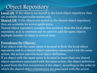 Copyright 2015 IT Professional Academy 5
Object Repository
Local OR: If the objects are stored in the local object repository they
are available for particular action only.
Shared OR: If the objects are stored in the shared object repository
they are available for entire application.
Shared object repository occupies less memory than the local object
repository, as it is common and no need to add the same objects
multiple number of times in several tests.
Precedence for Objects:
If an object with the same name is located in both the local object
repository and in a shared object repository associated with the same
action, the action uses the local object definition.
If an object with the same name is located in more than one shared
object repository associated with the same action, the object definition
is used from the first occurrence of the object, according to the order in
which the shared object repositories are associated with the action.
 