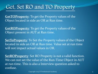 Copyright 2015 IT Professional Academy 9
Get, Set RO and TO Property
GetTOProperty: To get the Property values of the
Object located in side an OR at Run time.
GetROProperty: To get the Property values of the
Object present in AUT at Run time.
SetToProperty: To Set the Property values of the Object
located in side an OR at Run time. Value set at run time
will not impact actual values in OR.
SetROProperty: Set RO Property is not a valid function.
We can not set the value of the Run-Time Object in AUT
at run time. This is also a Interview question asked to
confuse.
 