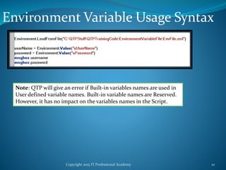 Copyright 2015 IT Professional Academy 10
Environment Variable Usage Syntax
Note: QTP will give an error if Built-in variables names are used in
User defined variable names. Built-in variable names are Reserved.
However, it has no impact on the variables names in the Script.
 