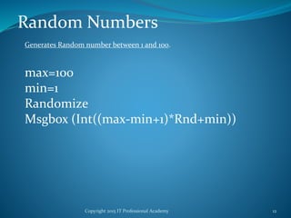 Copyright 2015 IT Professional Academy 12
Random Numbers
max=100
min=1
Randomize
Msgbox (Int((max-min+1)*Rnd+min))
Generates Random number between 1 and 100.
 