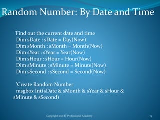 Copyright 2015 IT Professional Academy 13
Random Number: By Date and Time
'Find out the current date and time
Dim sDate : sDate = Day(Now)
Dim sMonth : sMonth = Month(Now)
Dim sYear : sYear = Year(Now)
Dim sHour : sHour = Hour(Now)
Dim sMinute : sMinute = Minute(Now)
Dim sSecond : sSecond = Second(Now)
'Create Random Number
msgbox Int(sDate & sMonth & sYear & sHour &
sMinute & sSecond)
 