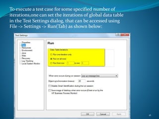 Copyright 2015 IT Professional Academy 16
To execute a test case for some specified number of
iterations,one can set the iterations of global data table
in the Test Settings dialog, that can be accessed using
File -> Settings -> Run(Tab) as shown below:
 